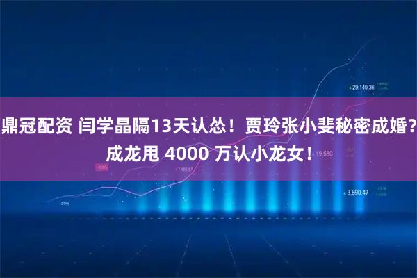鼎冠配资 闫学晶隔13天认怂！贾玲张小斐秘密成婚？成龙甩 4000 万认小龙女！