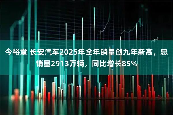 今裕堂 长安汽车2025年全年销量创九年新高，总销量2913万辆，同比增长85%
