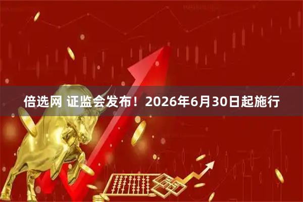 倍选网 证监会发布！2026年6月30日起施行