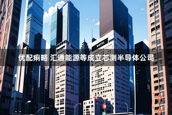 优配痢略 汇通能源等成立芯测半导体公司