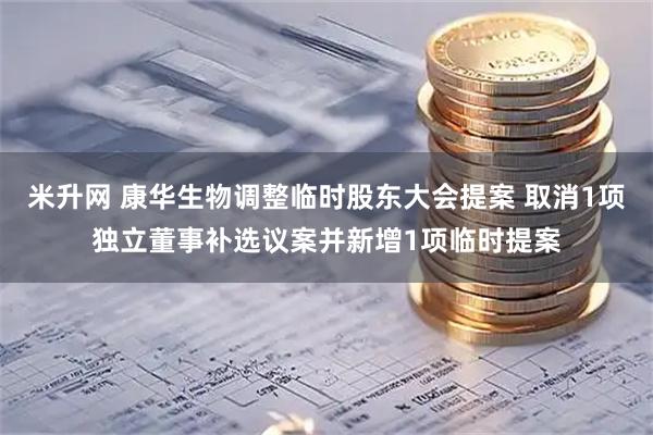 米升网 康华生物调整临时股东大会提案 取消1项独立董事补选议案并新增1项临时提案