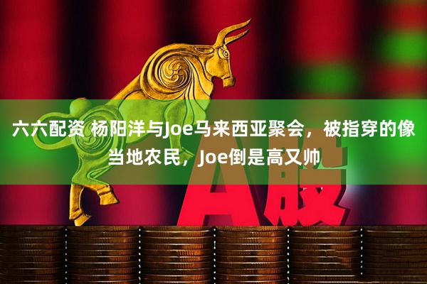 六六配资 杨阳洋与Joe马来西亚聚会，被指穿的像当地农民，Joe倒是高又帅