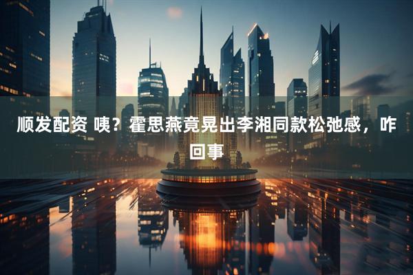 顺发配资 咦？霍思燕竟晃出李湘同款松弛感，咋回事