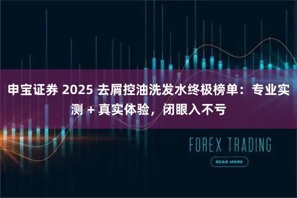 申宝证券 2025 去屑控油洗发水终极榜单：专业实测 + 真实体验，闭眼入不亏