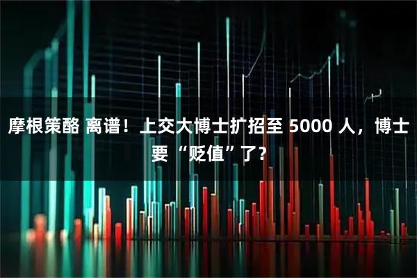 摩根策酪 离谱！上交大博士扩招至 5000 人，博士要 “贬值”了？