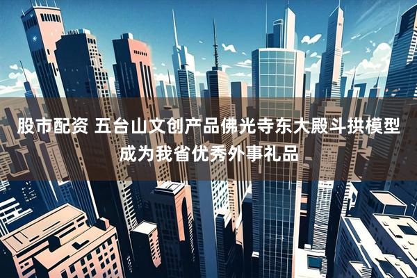 股市配资 五台山文创产品佛光寺东大殿斗拱模型成为我省优秀外事礼品