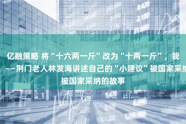 亿融策略 将“十六两一斤”改为“十两一斤”，我有功劳！——荆门老人林发海讲述自己的“小建议”被国家采纳的故事