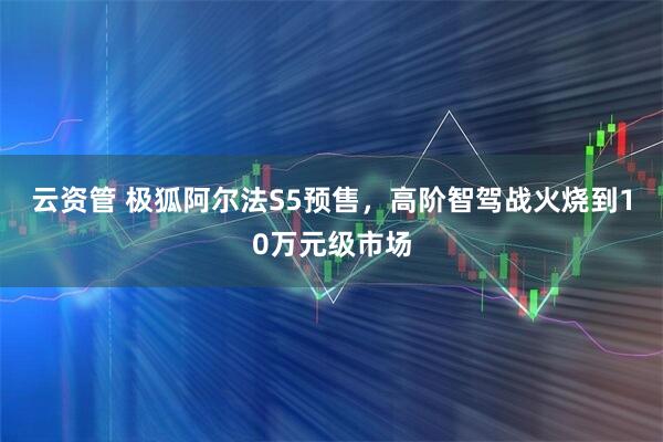 云资管 极狐阿尔法S5预售，高阶智驾战火烧到10万元级市场