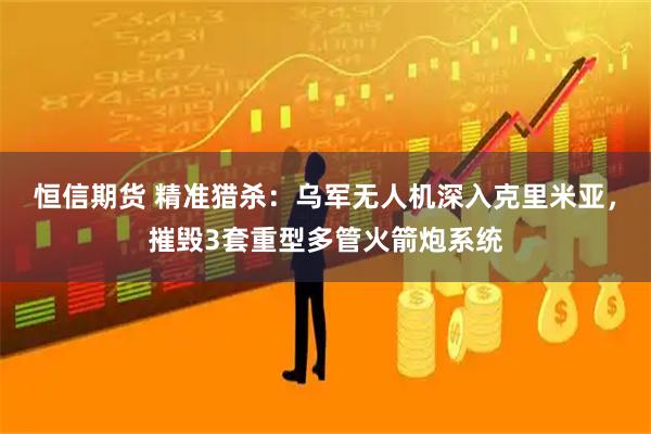 恒信期货 精准猎杀：乌军无人机深入克里米亚，摧毁3套重型多管火箭炮系统